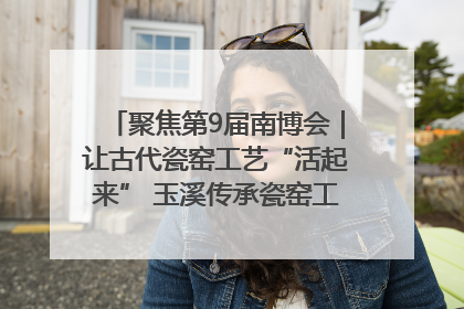 聚焦第9届南博会｜让古代瓷窑工艺“活起来” 玉溪传承瓷窑工艺将出展南博会
