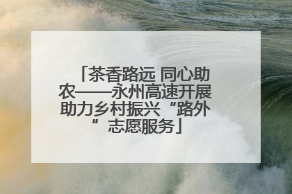 茶香路远 同心助农——永州高速开展助力乡村振兴“路外”志愿服务