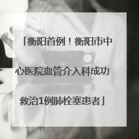 衡阳首例！衡阳市中心医院血管介入科成功救治1例肺栓塞患者