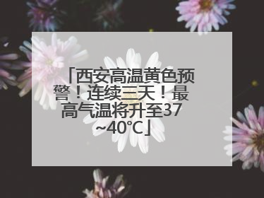西安高温黄色预警！连续三天！最高气温将升至37~40℃