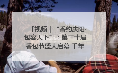 视频｜“香约庆阳·包容天下”：第二十届香包节盛大启幕 千年非遗香飘世界