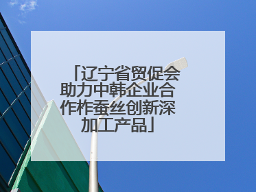辽宁省贸促会助力中韩企业合作柞蚕丝创新深加工产品