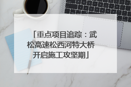 重点项目追踪：武松高速松西河特大桥开启施工攻坚期