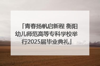 青春扬帆启新程 衡阳幼儿师范高等专科学校举行2025届毕业典礼