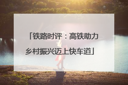 铁路时评：高铁助力乡村振兴迈上快车道