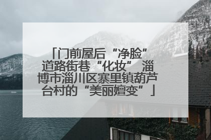 门前屋后“净脸” 道路街巷“化妆” 淄博市淄川区寨里镇葫芦台村的“美丽嬗变”