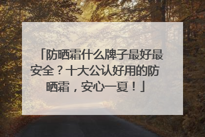 防晒霜什么牌子最好最安全？十大公认好用的防晒霜，安心一夏！