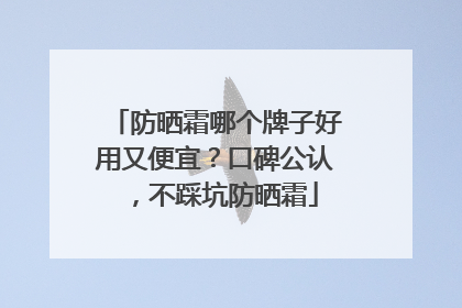 防晒霜哪个牌子好用又便宜？口碑公认，不踩坑防晒霜