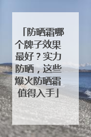 防晒霜哪个牌子效果最好？实力防晒，这些爆火防晒霜值得入手