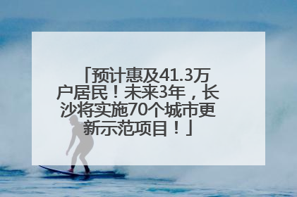 预计惠及41.3万户居民！未来3年，长沙将实施70个城市更新示范项目！