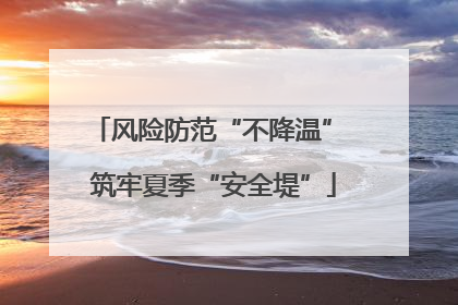 风险防范“不降温” 筑牢夏季“安全堤”