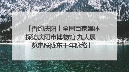 香约庆阳丨全国百家媒体探访庆阳市博物馆 九大展览串联陇东千年脉络
