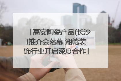 高安陶瓷产品(长沙)推介会落幕 湘赣装饰行业开启深度合作