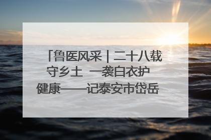 鲁医风采｜二十八载守乡土  一袭白衣护健康——记泰安市岱岳区满庄镇卫生院院长、主任医师张宝喜