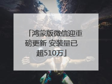 鸿蒙版微信迎重磅更新 安装量已超510万