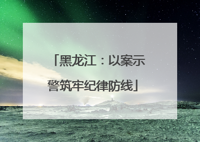 黑龙江：以案示警筑牢纪律防线