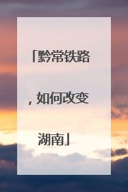 黔常铁路，如何改变湖南
