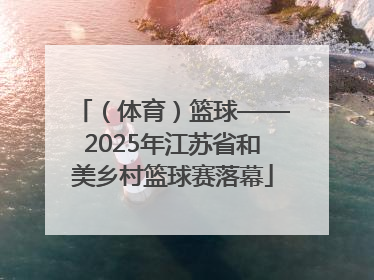 （体育）篮球——2025年江苏省和美乡村篮球赛落幕