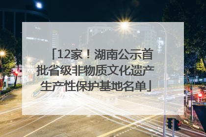 12家！湖南公示首批省级非物质文化遗产生产性保护基地名单