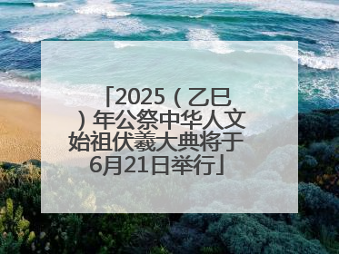 2025（乙巳）年公祭中华人文始祖伏羲大典将于6月21日举行
