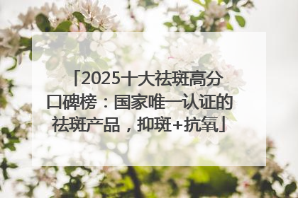 2025十大祛斑高分口碑榜：国家唯一认证的祛斑产品，抑斑+抗氧