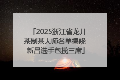 2025浙江省龙井茶制茶大师名单揭晓 新昌选手包揽三席