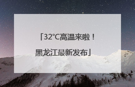 32℃高温来啦！黑龙江最新发布