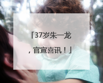 37岁朱一龙，官宣喜讯！