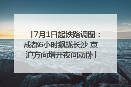 7月1日起铁路调图：成都6小时飙拢长沙 京沪方向增开夜间动卧