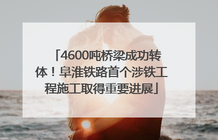 4600吨桥梁成功转体！阜淮铁路首个涉铁工程施工取得重要进展