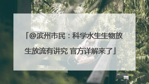 @滨州市民：科学水生生物放生放流有讲究 官方详解来了